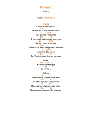 Vineyard
Tom: G
Intro: G D/F# Em C
G D/F#
Eis-me aqui outra vez
Em C
Diante de Ti abro meu coração
G D/F#
Meu clamor Tu escutas
Em C
E fazes cair as barreiras sem mim
G D/F#
És fiel, Senhor, e dizes
Em C
Palavras de amor e esperança sem fim
G D/F#
Ao sentir Teu toque
Em C
Por Tua bondade libertas meu ser
Ponte:
Am G/B C
No calor deste lugar
D
Eu venho ...
Refrão:
G D
Me derramar, dizer que Te amo
Em C
Me derramar, dizer Te preciso
G D
Me derramar, dizer que sou grato
Em C
Me derramar, dizer que És formoso.
 