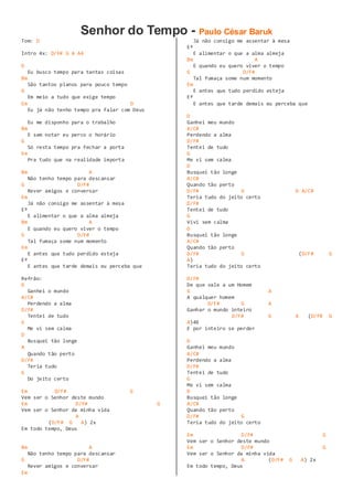 Senhor do Tempo - Paulo César Baruk
Tom: D
Intro 4x: D/F# G A A4
D
Eu busco tempo para tantas coisas
Bm
São tantos planos para pouco tempo
G
Em meio a tudo que exige tempo
Em D
Eu já não tenho tempo pra falar com Deus
Eu me disponho para o trabalho
Bm
E sem notar eu perco o horário
G
Só resta tempo pra fechar a porta
Em
Pra tudo que na realidade importa
Bm A
Não tenho tempo para descansar
G D/F#
Rever amigos e conversar
Em
Já não consigo me assentar à mesa
Eº
E alimentar o que a alma almeja
Bm A
E quando eu quero viver o tempo
G D/F#
Tal fumaça some num momento
Em
E antes que tudo perdido esteja
Eº
E antes que tarde demais eu perceba que
Refrão:
D
Ganhei o mundo
A/C#
Perdendo a alma
D/F#
Tentei de tudo
G
Me vi sem calma
D
Busquei tão longe
A
Quando tão perto
D/F#
Teria tudo
G
Do jeito certo
Em D/F# G
Vem ser o Senhor deste mundo
Em D/F# G
Vem ser o Senhor da minha vida
A
(D/F# G A) 2x
Em todo tempo, Deus
Bm A
Não tenho tempo para descansar
G D/F#
Rever amigos e conversar
Em
Já não consigo me assentar à mesa
Eº
E alimentar o que a alma almeja
Bm A
E quando eu quero viver o tempo
G D/F#
Tal fumaça some num momento
Em
E antes que tudo perdido esteja
Eº
E antes que tarde demais eu perceba que
D
Ganhei meu mundo
A/C#
Perdendo a alma
D/F#
Tentei de tudo
G
Me vi sem calma
D
Busquei tão longe
A/C#
Quando tão perto
D/F# G D A/C#
Teria tudo do jeito certo
D/F#
Tentei de tudo
G
Vivi sem calma
D
Busquei tão longe
A/C#
Quando tão perto
D/F# G (D/F# G
A)
Teria tudo do jeito certo
D/F#
De que vale a um Homem
G A
A qualquer homem
D/F# G A
Ganhar o mundo inteiro
D/F# G A (D/F# G
A)4X
E por inteiro se perder
D
Ganhei meu mundo
A/C#
Perdendo a alma
D/F#
Tentei de tudo
G
Me vi sem calma
D
Busquei tão longe
A/C#
Quando tão perto
D/F# G
Teria tudo do jeito certo
Em D/F# G
Vem ser o Senhor deste mundo
Em D/F# G
Vem ser o Senhor da minha vida
A (D/F# G A) 2x
Em todo tempo, Deus
 