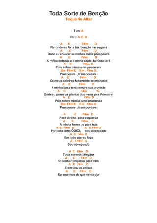 Toda Sorte de Benção
Toque No Altar
Tom: A
Intro: A E D
A E F#m D
Pôr onde eu for a tua benção me seguirá
A E F#m D
Onde eu colocar as minhas mãos prosperará
A E F#m D
A minha entrada e a minha saída bendita será
A E F#m D
Pois sobre mim a uma promessa
Bm F#m E Bm F#m E
Prosperarei , transbordarei
A E F#m D
Os meus celeiros fartamente se encherão
A E F#m D
A minha casa terá sempre tua provisão
A E F#m D
Onde eu puser as plantas dos meus pés Possuirei
A E F#m D
Pois sobre mim há uma promessa
Bm F#m E Bm F#m E
Prosperarei , transbordarei
A E F#m D
Para direita , para esquerda
A E F#m D
A minha frente , e para trás
A E F#m D A E F#m D
Por todo lado, ÔÔÔÔ, sou abençoado
A E F#m D
Em tudo que eu faço
A E F#m D
Sou abençoado
A E F#m D
Toda sorte de bênçãos
A E F#m D
O Senhor preparou para mim
A E F#m D
E em toda as coisas
A E F#m D
Eu sou mais do que vencedor
 