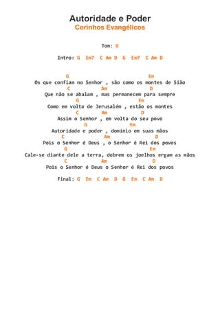 Autoridade e Poder
Corinhos Evangélicos
Tom: G
Intro: G Em7 C Am D G Em7 C Am D
G Em
Os que confiam no Senhor , são como os montes de Sião
C Am D
Que não se abalam , mas permanecem para sempre
G Em
Como em volta de Jerusalém , estão os montes
C Am D
Assim o Senhor , em volta do seu povo
G Em
Autoridade e poder , domínio em suas mãos
C Am D
Pois o Senhor é Deus , o Senhor é Rei dos povos
G Em
Cale-se diante dele a terra, dobrem os joelhos ergam as mãos
C Am D
Pois o Senhor é Deus o Senhor é Rei dos povos
Final: G Em C Am D G Em C Am D
 
