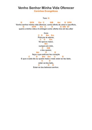 Venho Senhor Minha Vida Oferecer
Corinhos Evangélicos
Tom: G
G D/F# Em C G/B Am D D/F#
Venho senhor minha vida oferecer, como oferta de amor e sacrifício,
G D/F# Em C D G G/B G7
quero a minha vida a ti entregar como oferta viva em teu altar
Coro
C D Bm Em
Pois pra te adorar,
C D Em
foi que eu nasci,
Bm
cumpra em mim,
C G/B
o teu querer,
Am D G
faça o que está em teu coração
C D Bm Em C D
E que a cada dia eu queira mais e mais estar ao teu lado,
C D
estar ao teu lado,
C D G
Estar ao teu ladoooo senhor.
 