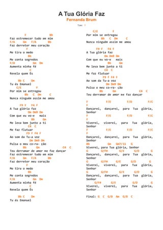 A Tua Glória Faz
Fernanda Brum
Tom: F
F Bb
Faz estremecer tudo em mim
F/A Gm F/A Bb
Faz derreter meu coração
F
Me tira o medo
Bb
Me conta segredos
F/A Gm Dm
Aumenta minha fé
C
Revela quem És
Bb C Dm
Tu és Emanuel
C/E F
Por mim se entregou
Bb C Dm C
Nunca ninguém assim me amou
F9 F F4 F
A Tua glória faz
Dm Dm9 Dm
Com que eu vo-e mais
Bb Gm
Me leva bem junto a ti
C4 C
Me faz flutuar
F9 F F4 F
Ao som da Tu-a voz
Dm Dm9 Dm
Pulsa o meu co-ra- ção
Bb Gm C4 C
Teu derramar de amor me faz dançar
Faz estremecer tudo em mim
F/A Gm F/A Bb
Faz derreter meu coração
F
Me tira o medo
Bb
Me conta segredos
F/A Gm Dm
Aumenta minha fé
C
Revela quem És
Bb C Dm
Tu és Emanuel
C/E F
Por mim se entregou
Bb C Dm C
Nunca ninguém assim me amou
F9 F F4 F
A Tua glória faz
Dm Dm9 Dm
Com que eu vo-e mais
Bb Gm
Me leva bem junto a ti
C4 C
Me faz flutuar
F9 F F4 F
Ao som da Tu-a voz
Dm Dm9 Dm
Pulsa o meu co-ra- ção
Bb Gm C4 C
Teu derramar de amor me faz dançar
F F/E F/D F/C
F
Dançarei, dançarei, para Tua glória,
Senhor
F F/E F/D F/C
F
Viverei, viverei, para Tua glória,
Senhor
F F/E F/D F/C
F
Dançarei, dançarei, para Tua glória,
Senhor
Bb Gm Gm7/11 G
Viverei, para Tua glória, Senhor
G G/F# G/E G/D G
Dançarei, dançarei, para Tua glória,
Senhor
G G/F# G/E G/D G
Viverei, viverei, para Tua glória,
Senhor
G G/F# G/E G/D G
Dançarei, dançarei, para Tua glória,
Senhor
G/F# G/E G/D G
Viverei, viverei, para Tua glória,
Senhor
Final: G C G/B Am G/B C
 