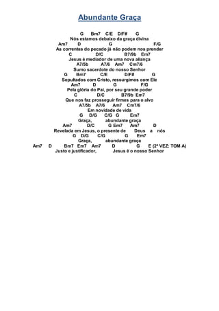 Abundante Graça
G Bm7 C/E D/F# G
Nós estamos debaixo da graça divina
Am7 D G F/G
As correntes do pecado já não podem nos prender
C D/C B7/9b Em7
Jesus é mediador de uma nova aliança
A7/5b A7/6 Am7 Cm7/6
Sumo sacerdote do nosso Senhor
G Bm7 C/E D/F# G
Sepultados com Cristo, ressurgimos com Ele
Am7 D G F/G
Pela glória do Pai, por seu grande poder
C D/C B7/9b Em7
Que nos faz prosseguir firmes para o alvo
A7/5b A7/6 Am7 Cm7/6
Em novidade de vida
G D/G C/G G Em7
Graça, abundante graça
Am7 D/C G Em7 Am7 D
Revelada em Jesus, o presente de Deus a nós
G D/G C/G G Em7
Graça, abundante graça
Am7 D Bm7 Em7 Am7 D G E (2ª VEZ: TOM A)
Justo e justificador, Jesus é o nosso Senhor
 