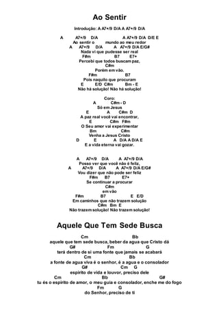 Ao Sentir
Introdução: A A7+/9 D/A A A7+/9 D/A
A A7+/9 D/A A A7+/9 D/A D/E E
Ao sentir o mundo ao meu redor
A A7+/9 D/A A A7+/9 D/A E/G#
Nada vi que pudesse ser real
F#m B7 E7+
Percebi que todos buscam paz,
C#m
Porém em vão.
F#m B7
Pois naquilo que procuram
E E/D C#m Bm - E
Não há solução! Não há solução!
Coro:
A C#m - D
Só em Jesus
E A C#m D
A paz real você vai encontrar,
E C#m F#m
O Seu amor vai experimentar
Bm C#m
Venha a Jesus Cristo
D E A D/A A D/A E
E a vida eterna vai gozar.
A A7+/9 D/A A A7+/9 D/A
Posso ver que você não é feliz,
A A7+/9 D/A A A7+/9 D/A E/G#
Vou dizer que não pode ser feliz
F#m B7 E7+
Se continuar a procurar
C#m
em vão
F#m B7 E E/D
Em caminhos que não trazem solução
C#m Bm E
Não trazem solução! Não trazem solução!
Aquele Que Tem Sede Busca
Cm Bb
aquele que tem sede busca, beber da agua que Cristo dá
G# Fm G
terá dentro de si uma fonte que jamais se acabará
Cm Bb
a fonte de agua viva é o senhor, é a agua e o consolador
G# Cm G
espirito de vida e louvor, preciso dele
Cm Bb G#
tu és o espirito de amor, o meu guia e consolador, enche me do fogo
Fm G
do Senhor, preciso de ti
 