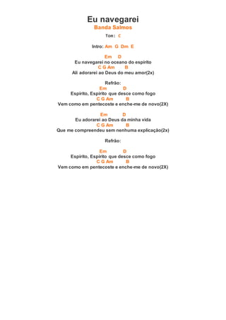 Eu navegarei
Banda Salmos
Tom: C
Intro: Am G Dm E
Em D
Eu navegarei no oceano do espírito
C G Am B
Ali adorarei ao Deus do meu amor(2x)
Refrão:
Em D
Espírito, Espírito que desce como fogo
C G Am B
Vem como em pentecoste e enche-me de novo(2X)
Em D
Eu adorarei ao Deus da minha vida
C G Am B
Que me compreendeu sem nenhuma explicação(2x)
Refrão:
Em D
Espírito, Espírito que desce como fogo
C G Am B
Vem como em pentecoste e enche-me de novo(2X)
 