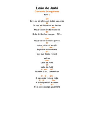Leão de Judá
Corinhos Evangélicos
Tom: C
Em
Ouve-se os júbilos de todos os povos
D
Os reis se dobraram ao Senhor
C Am
Ouve-se um brado de vitória
B7
O dia do Senhor chegou REI...
Em
Ouve-se em todos os povos
D
que o novo rei surgiu
C Am
Impérios reconhecem
B7
que sua destra reinará
(refrão)
Em
Leão de Judá
D
Leão de Judá
C Am B7
Leão de Judá, prevaleceu
C D Em
E os povos verão e virão
C D Em
A Sião aprender a sua lei
F B7
Pois a sua justiça governará
 