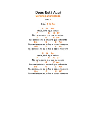 Deus Está Aqui
Corinhos Evangélicos
Tom: C
Intro: C G Am
C G Am
Deus, está aqui, aleluia
F G C C7
Tão certo como o ar que eu respiro
F G E Am
Tão certo como o amanhã que se levanta
Dm G C Am
Tão certo como eu te falo e podes me ouvir
Dm G C G7
Tão certo como eu te falo e podes me ouvir
C G Am
Deus, está aqui, aleluia
F G C C7
Tão certo como o ar que eu respiro
F G E Am
Tão certo como o amanhã que se levanta
Dm G C Am
Tão certo como eu te falo e podes me ouvir
Dm G C G7
Tão certo como eu te falo e podes me ouvir
 