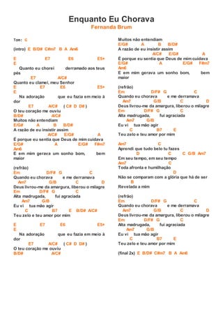 Enquanto Eu Chorava
Fernanda Brum
Tom: G
(intro) E B/D# C#m7 B A Am6
E E7 E6 E5+
E
Quanto eu chorei derramado aos teus
pés
E7 A/C#
Quanto eu clamei, meu Senhor
E E7 E6 E5+
E
Na adoração que eu fazia em meio à
dor
E7 A/C# ( C# D D# )
O teu coração me ouviu
B/D# A/C#
Muitos não entendiam
E/G# A B B/D#
A razão de eu insistir assim
A/C# E/G# A
É porque eu sentia que Deus de mim cuidava
E/G# A E/G# F#m7
Am6
E em mim gerava um sonho bom, bem
maior
(refrão)
Em D/F# G C
Quando eu chorava e me derramava
Am7 G/B C D
Deus livrou-me da amargura, liberou o milagre
Em D/F# G C
Alta madrugada, fui agraciada
Am7 G/B
Eu vi tua mão agir
C B7 E B/D# A/C#
Teu zelo e teu amor por mim
E E7 E6 E5+
E
Na adoração que eu fazia em meio à
dor
E7 A/C# ( C# D D# )
O teu coração me ouviu
B/D# A/C#
Muitos não entendiam
E/G# A B B/D#
A razão de eu insistir assim
A/C# E/G# A
É porque eu sentia que Deus de mim cuidava
E/G# A E/G# F#m7
Am6
E em mim gerava um sonho bom, bem
maior
(refrão)
Em D/F# G C
Quando eu chorava e me derramava
Am7 G/B C D
Deus livrou-me da amargura, liberou o milagre
Em D/F# G C
Alta madrugada, fui agraciada
Am7 G/B
Eu vi tua mão agir
C B7 E
Teu zelo e teu amor por mim
Am7 C
Aprendi que tudo belo tu fazes
D C C G/B Am7
Em seu tempo, em seu tempo
Am7 C
Toda afronta e humilhação
D
Não se comparam com a glória que há de ser
B
Revelada a mim
(refrão)
Em D/F# G C
Quando eu chorava e me derramava
Am7 G/B C D
Deus livrou-me da amargura, liberou o milagre
Em D/F# G C
Alta madrugada, fui agraciada
Am7 G/B
Eu vi tua mão agir
C B7 E
Teu zelo e teu amor por mim
(final 2x) E B/D# C#m7 B A Am6
 
