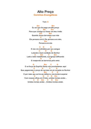 Alto Preço
Corinhos Evangélicos
Tom: G
Em Bm
Eu sei que foi pago um alto preço
C Am Em
Para que contigo eu fosse um meu irmão
Em Bm
Quando Jesus derramou sua vida
C D
Ele pensava em ti, Ele pensava em mim,
Em
Pensava em nós
C D G
E nos via redimidos por seu sangue
C D G
Lutando o bom combate do Senhor
C Em C Em
Lado a lado trabalhando, sua Igreja edificando
G D
E rompendo as barreiras pelo amor.
G Bm C G
E na força do Espírito Santo nós proclamamos aqui
C G C D
Que pagaremos o preço de sermos um só coração no Senhor
G Bm C G
E por mais que as trevas militem e nos tentem separar
C G C D Em
Com nossos olhos em Cristo, unidos iremos andar...
C D Em C D Em
Unidos iremos andar... Unidos iremos andar.
 