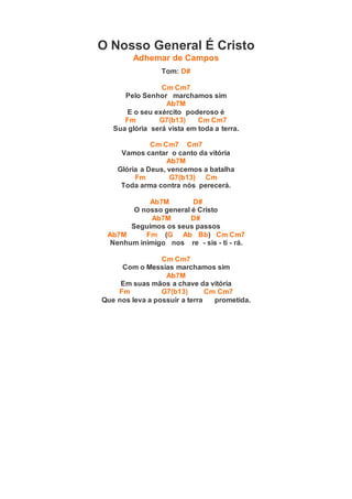 O Nosso General É Cristo
Adhemar de Campos
Tom: D#
Cm Cm7
Pelo Senhor marchamos sim
Ab7M
E o seu exército poderoso é
Fm G7(b13) Cm Cm7
Sua glória será vista em toda a terra.
Cm Cm7 Cm7
Vamos cantar o canto da vitória
Ab7M
Glória a Deus, vencemos a batalha
Fm G7(b13) Cm
Toda arma contra nós perecerá.
Ab7M D#
O nosso general é Cristo
Ab7M D#
Seguimos os seus passos
Ab7M Fm (G Ab Bb) Cm Cm7
Nenhum inimigo nos re - sis - ti - rá.
Cm Cm7
Com o Messias marchamos sim
Ab7M
Em suas mãos a chave da vitória
Fm G7(b13) Cm Cm7
Que nos leva a possuir a terra prometida.
 