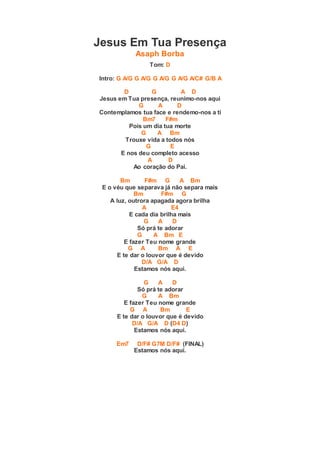 Jesus Em Tua Presença
Asaph Borba
Tom: D
Intro: G A/G G A/G G A/G G A/G A/C# G/B A
D G A D
Jesus em Tua presença, reunimo-nos aqui
G A D
Contemplamos tua face e rendemo-nos a ti
Bm7 F#m
Pois um dia tua morte
G A Bm
Trouxe vida a todos nós
G E
E nos deu completo acesso
A D
Ao coração do Pai.
Bm F#m G A Bm
E o véu que separava já não separa mais
Bm F#m G
A luz, outrora apagada agora brilha
A E4
E cada dia brilha mais
G A D
Só prá te adorar
G A Bm E
E fazer Teu nome grande
G A Bm A E
E te dar o louvor que é devido
D/A G/A D
Estamos nós aqui.
G A D
Só prá te adorar
G A Bm
E fazer Teu nome grande
G A Bm E
E te dar o louvor que é devido
D/A G/A D (D4 D)
Estamos nós aqui.
Em7 D/F# G7M D/F# (FINAL)
Estamos nós aqui.
 