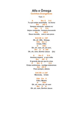 Alfa e Ômega
Corinhos Evangélicos
Tom: D
A Bm E D A
Tu que estas assentado no trono
Bm A/E E
Sempre reinando sobera no
Bm E D A
Anjos cantando, homens louvando
Bm A/E E
Deus reunido, com o seu povo
D/A E/B A C#7
Oh, oh Alfa, Omega,
F#m Em A
Cristo, Filho
D C#m
Oh, oh, vem, oh, oh vem,
Bm E A D/E
Oh, oh, vem, Senhor Jesus (2x)
A Bm E D A
Ansioso espero a sua volta
Bm A/E E
O grande dia em que tu viras
A Bm E D A
Entao subiremos, contigo estaremos
Bm A/E E
Para sempre, aleluia
D/A E/B A C#7
Maranata, Cristo
F#m Em A
Filho, Mestre
D C#m
Oh, oh, vem, oh, oh vem
Bm E A
Oh, oh, vem, Senhor Jesus
 