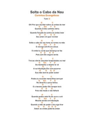 Solta o Cabo da Nau
Corinhos Evangélicos
Tom: D
G C
Oh! Por que duvidar sobre as ondas do mar
G Em F D
Quando Cristo caminho abriu
G C
Quando forçado és contra as ondas lutar
G D G D
Seu amor a ti quer revelar
G C
Solta o cabo da nau toma os remos na mão
G Em F D
E navega com fé em Jesus
G C
E então tu verás que bonança se faz
G D G D
Pois com Ele seguro serás
G C
Trevas vêm te assustar tempestades no mar
G Em F D
Da montanha o mestre te vê
G C
A na tribulação Ele vem socorrer
G D G D
Sua mão bem te pode suster
G C
Podes tu recordar maravilhas sem par
G Em F D
No deserto o povo fartou
G C
E o mesmo poder Ele sempre terá
G D G
Pois não muda e não falhará
G C
Quando pedes mais fé ele ouve o crê
G Em F D
Mesmo sendo em tribulação
G C
Quando a mão de poder o teu ego tirar
G D G D G
Sobre as ondas poderás andar
 