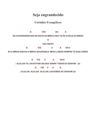 Seja engrandecido
Corinhos Evangélicos
G D/G Am A
SEJA ENGRANDECIDO OH DEUS DA MINHA VIDA TU ÉS O DEUS DA MINHA
D
SALVAÇÃO
G D/G C A D4 D
ÉS A MINHA ROCHA A MINHA SEGURANÇA MEUS LÁBIOS SEMPRE TE EXALTARÃO
G F/G C A D4 D
| ALELUIA TE LOUVO POIS SEI QUE SOBRE TODOS ÉS SENHOR |2x
G F/G C A D
| ALELUIA ALELUIA ALELUIA LOUVEMOS AO SENHOR |2x
 