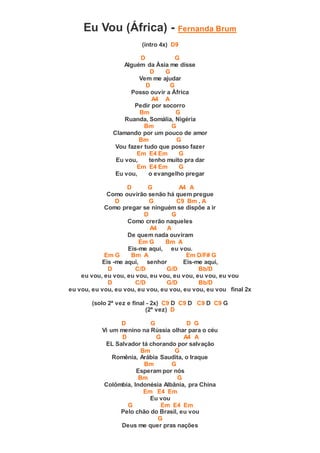 Eu Vou (África) - Fernanda Brum
(intro 4x) D9
D G
Alguém da Ásia me disse
D G
Vem me ajudar
D G
Posso ouvir a África
A4 A
Pedir por socorro
Bm G
Ruanda, Somália, Nigéria
Bm G
Clamando por um pouco de amor
Bm G
Vou fazer tudo que posso fazer
Em E4 Em G
Eu vou, tenho muito pra dar
Em E4 Em G
Eu vou, o evangelho pregar
D G A4 A
Como ouvirão senão há quem pregue
D G C9 Bm . A
Como pregar se ninguém se dispõe a ir
D G
Como crerão naqueles
A4 A
De quem nada ouviram
Em G Bm A
Eis-me aqui, eu vou.
Em G Bm A Em D/F# G
Eis -me aqui, senhor Eis-me aqui,
D C/D G/D Bb/D
eu vou, eu vou, eu vou, eu vou, eu vou, eu vou, eu vou
D C/D G/D Bb/D
eu vou, eu vou, eu vou, eu vou, eu vou, eu vou, eu vou final 2x
(solo 2ª vez e final - 2x) C9 D C9 D C9 D C9 G
(2ª vez) D
D G D G
Vi um menino na Rússia olhar para o céu
D G A4 A
EL Salvador tá chorando por salvação
Bm G
Romênia, Arábia Saudita, o Iraque
Bm G
Esperam por nós
Bm G
Colômbia, Indonésia Albânia, pra China
Em E4 Em
Eu vou
G Em E4 Em
Pelo chão do Brasil, eu vou
G
Deus me quer pras nações
 
