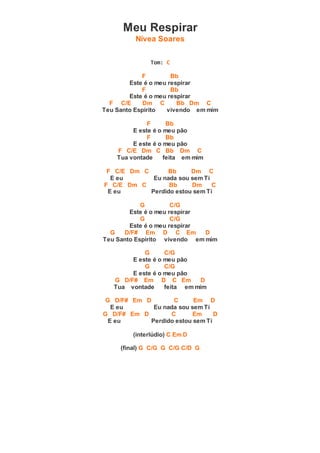 Meu Respirar
Nívea Soares
Tom: C
F Bb
Este é o meu respirar
F Bb
Este é o meu respirar
F C/E Dm C Bb Dm C
Teu Santo Espírito vivendo em mim
F Bb
E este é o meu pão
F Bb
E este é o meu pão
F C/E Dm C Bb Dm C
Tua vontade feita em mim
F C/E Dm C Bb Dm C
E eu Eu nada sou sem Ti
F C/E Dm C Bb Dm C
E eu Perdido estou sem Ti
G C/G
Este é o meu respirar
G C/G
Este é o meu respirar
G D/F# Em D C Em D
Teu Santo Espírito vivendo em mim
G C/G
E este é o meu pão
G C/G
E este é o meu pão
G D/F# Em D C Em D
Tua vontade feita em mim
G D/F# Em D C Em D
E eu Eu nada sou sem Ti
G D/F# Em D C Em D
E eu Perdido estou sem Ti
(interlúdio) C Em D
(final) G C/G G C/G C/D G
 