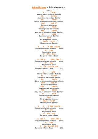 Aline Barros – Primeiro Amor.
Tom: A
A A7M
Quero voltar ao inicio de tudo
A7 D D7m
Encontrar me contigo Senhor
Bm Bm7/4
Quero rever meus conceitos, valores.
Bm7 E4 E F°
Eu quero reconstruir
F#m F#m7m
Vou regressar ao caminho
A6/E C#4 B7
Vou ver as primeiras obras, Senhor.
D A/C#
Eu me arrependo Senhor,
Bm7
Me arrependo Senhor,
Bm/A E4 E7
Me arrependo Senhor
A A A G#4 F#m7 E
Eu quero voltar ao primeiro amor
F° F#m
Ao primeiro amor
D E7 A D/A
Eu quero voltar a Deus
A D/A A E/G# F#m E
Eu quero voltar ao primeiro amor
F° F#m
Ao primeiro amor
D E A D/A E/A D/A
Eu quero voltar a Deus (2x)
A A7M
Quero voltar ao inicio de tudo
A7 D D7m
Encontrar me contigo Senhor
Bm Bm7/4
Quero rever meus conceitos, valores.
Bm7 E4 E F°
Eu quero reconstruir
F#m F#m7m
Vou regressar ao caminho
A6/E C#4 B7
Vou ver as primeiras obras, Senhor.
D A/C#
Eu me arrependo Senhor,
Bm7
Me arrependo Senhor,
Bm/A E4 E7
Me arrependo Senhor
A A A G#4 F#m7 E
Eu quero voltar ao primeiro amor
F° F#m
Ao primeiro amor
D E7 A D/A
Eu quero voltar a Deus
A D/A A E/G# F#m E
Eu quero voltar ao primeiro amor
F° F#m
Ao primeiro amor
D E A D/A E/A D/A
Eu quero voltar a Deus (2x)
 