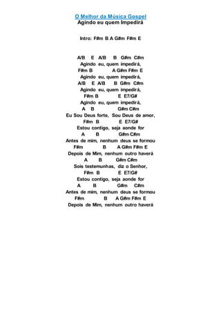 O Melhor da Música Gospel
Agindo eu quem Impedirá
Intro: F#m B A G#m F#m E
A/B E A/B B G#m C#m
Agindo eu, quem impedirá,
F#m B A G#m F#m E
Agindo eu, quem impedirá,
A/B E A/B B G#m C#m
Agindo eu, quem impedirá,
F#m B E E7/G#
Agindo eu, quem impedirá,
A B G#m C#m
Eu Sou Deus forte, Sou Deus de amor,
F#m B E E7/G#
Estou contigo, seja aonde for
A B G#m C#m
Antes de mim, nenhum deus se formou
F#m B A G#m F#m E
Depois de Mim, nenhum outro haverá
A B G#m C#m
Sois testemunhas, diz o Senhor,
F#m B E E7/G#
Estou contigo, seja aonde for
A B G#m C#m
Antes de mim, nenhum deus se formou
F#m B A G#m F#m E
Depois de Mim, nenhum outro haverá
 