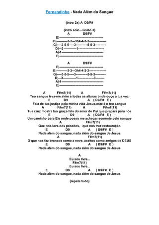 Fernandinho - Nada Além do Sangue
(intro 2x) A D9/F#
(intro solo - violão 2)
A D9/F#
E|------------------------------------------
B|-----------3-3---3h4-4-3-3----------------
G|-----3-5-5-----3-----------5-5-3----------
D|---3-------------1------------------------
A|-1----------------------------------------
E|------------------------------------------
A D9/F#
E|------------------------------------------
B|-----------3-3---3h4-4-3-3----------------
G|-----3-5-5-----3-----------5-5-3----------
D|---3-------------1---------------3--------
A|-1----------------------------------------
E|------------------------------------------
A F#m7(11) A F#m7(11)
Teu sangue leva-me além a todas as alturas onde ouço a tua voz
E D9 A ( D9/F# E )
Fala de tua justiça pela minha vida Jesus,este é o teu sangue
A F#m7(11) A F#m7(11)
Tua cruz mostra tua graça fala do amor do Pai que prepara para nós
E D9 A ( D9/F# E )
Um caminho para Ele onde posso me achegar somente pelo sangue
A F#m7(11)
Que nos lava dos pecados, que nos traz restauração
E D9 A ( D9/F# E )
Nada além do sangue, nada além do sangue de Jesus
A F#m7(11)
O que nos faz brancos como a neve, aceitos como amigos de DEUS
E D9 A ( D9/F# E )
Nada além do sangue, nada além do sangue de Jesus
A
Eu sou livre...
F#m7(11)
Eu sou livre...
E D9 A ( D9/F# E )
Nada além do sangue, nada além do sangue de Jesus
(repete tudo)
 