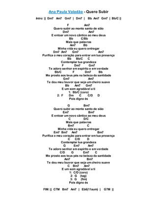 Ana Paula Valadão - Quero Subir
Intro: || Dm7 Am7 Gm7 | Dm7 | Bb Am7 Gm7 | Bb/C ||
F Am7
Quero subir ao monte santo de sião
Dm7 Am7
E entoar um novo cântico ao meu deus
Bb C/Bb
Mais que palavras
Am7 Bb
Minha vida eu quero entregar
Dm7 Am7 Gm7 Am7
Purifica o meu coração para entrar em tua presença
Bb Bb/C C
Contemplar tua grandeza
F Dm7 Gm7
Te adoro senhor em espírito e em verdade
Bb/C F Dm7 Bb
Me prosto aos teus pés na beleza da santidade
Gm7 Am7
Te dou meu louvor que seja um cheiro suave
Bb Am7 Gm7
E um som agradável a ti
1: Bb/C (coro)
2: F Dm C C/D D
Pois digno és
G Bm7
Quero subir ao monte santo de sião
Em7 Bm7
E entoar um novo cântico ao meu deus
C D/C
Mais que palavras
Bm7 C
Minha vida eu quero entregar
Em7 Bm7 Am7 Bm7
Purifica o meu coração para entrar em tua presença
C C/D D
Contemplar tua grandeza
G Em7 Am7
Te adoro senhor em espírito e em verdade
C/D G Em7 C
Me prosto aos teus pés na beleza da santidade
Am7 Bm7
Te dou meu louvor que seja um cheiro suave
C Bm7 Am7
E um som agradável a ti
1: C/D (coro)
2: G (tag)
3: G (fim)
Pois digno és
FIM: || C7M Bm7 Am7 | Eb6(11aum) | G7M ||
 