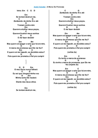 André Valadão - A Marca Da Promessa
Intro: Em C G D
Em
Se tentam destruir-me,
C G
Zombando da minha fé e até
D
Tramam contra mim
Em
Querem entulhar meus poços,
C
Querem frustrar meus sonhos
G D
E me fazer desistir
Em Am
Mas quem vai apagar o selo que há em mim,
G D
A marca da promessa que Ele me fez?
Em C
E quem vai me impedir, se decidido estou?
G D
Pois quem me prometeu é fiel pra cumprir
G D Em
O meu Deus nunca falhará
C G
Eu sei que chegará minha vez
D Em
Minha sorte Ele mudará
C
Diante dos meus olhos
Em
Se tentam destruir-me,
C G
Zombando da minha fé e até
D
Tramam contra mim
Em
Querem entulhar meus poços,
C
Querem frustrar meus sonhos
G D
E me fazer desistir
Em Am
Mas quem vai apagar o selo que há em mim,
G D
A marca da promessa que Ele me fez?
Em C
E quem vai me impedir, se decidido estou?
G D
Pois quem me prometeu é fiel pra cumprir
(refrão 2x)
Em C
Eu tenho a marca da promessa
G D
Eu tenho a marca da promessa, que Ele me
fez (repete 2x)
Em C
Mas quem vai apagar o selo que há em mim,
G D
A marca da promessa que Ele me fez?
Em C
E quem vai me impedir, se decidido estou?
G D
Pois quem me prometeu é fiel pra cumprir
(refrão 2x)
 