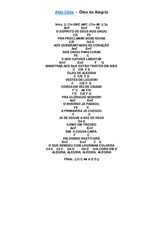 Alda Célia - Óleo da Alegria
Intro: ||: Cm G#/C A#/C | Cm A# :|| 2x
Am7 Em7 F9
O ESPÍRITO DE DEUS NOS UNGIU
C/E F9
PRA PROCLAMAR BOAS NOVAS
C/E G4 G
AOS QUEBRANTADOS DE CORAÇÃO
Am7 Em7
NOS UNGIU PARACURAR
F9 C
E AOS CATIVOS LIBERTAR
Dm7 Em7 F G
MINISTRAR AOS QUE ESTÃO TRISTES EM SIÃO
C C/E F G
ÓLEO DE ALEGRIA!
C C/E F G
VESTES DE LOUVOR!
C C/E F G
COROAEM VEZ DE CINZAS!
1° C A# F/G
1°C C/E F G
PRA GLÓRIADO SENHOR!
Am7 Em7
O INVERNO JÁ PASSOU,
F9 C
A PRIMAVERA JÁ CHEGOU
F C
JÁ SE HOUVE AVOZ DE DEUS
G4 G
COMO UM TROVÃO
Am7 Em7
SIM. A CHUVA CAIRÁ.
F C
EM DOBRO RESTITUIRÁ
Dm7 Em7 F G
O QUE SEMEOU COM LÁGRIMAS COLHERÁ
C4 C C4 C D4 D D4 D G/A CORO EM D
ALEGRIA, ALEGRIA, ALEGRIA, ALEGRIA
FINAL: || D C A# A G D ||
 
