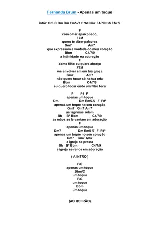 Fernanda Brum - Apenas um toque
intro: Dm C Dm Dm Em5-/7 F7M Cm7 F4/7/9 Bb Eb7/9
F
com olhar apaixonado,
F7M
quero te dizer palavras
Gm7 Am7
que expressam a vontade do meu coração
Bbm C4/7/9
a intimidade na adoração
F
como filho eu quero abraço
F7M
me envolver em em tua graça
Gm7 Am7
não quero tocar só na tua orla
Bbm C4/7/9
eu quero tocar onde um filho toca
F F4 F
apenas um toque
Dm Dm Em5-/7 F F#º
apenas um toque no seu coração
Gm7 Gm7 Am7
as lagrimas rolam
Bb Bº Bbm C4/7/9
as mãos se le vantam em adoração
F
apenas um toque
Dm7 Dm Em5-/7 F F#º
apenas um toque no seu coração
Gm7 Gm7 Am7
a igreja se prosta
Bb Bº Bbm C4/7/9
a igreja se rende em adoração
( A INTRO )
F/C
apenas um toque
Bbm/C
um toque
F/C
um toque
Bbm
um toque
(AO REFRÃO)
 