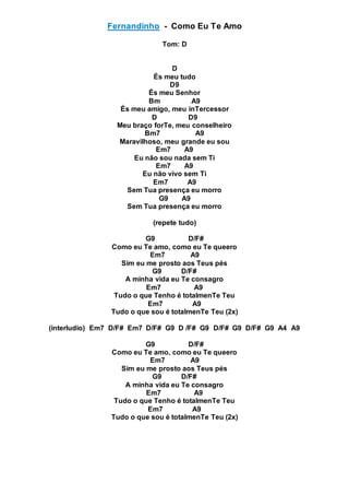 Fernandinho - Como Eu Te Amo
Tom: D
D
És meu tudo
D9
És meu Senhor
Bm A9
És meu amigo, meu inTercessor
D D9
Meu braço forTe, meu conselheiro
Bm7 A9
Maravilhoso, meu grande eu sou
Em7 A9
Eu não sou nada sem Ti
Em7 A9
Eu não vivo sem Ti
Em7 A9
Sem Tua presença eu morro
G9 A9
Sem Tua presença eu morro
(repete tudo)
G9 D/F#
Como eu Te amo, como eu Te queero
Em7 A9
Sim eu me prosto aos Teus pés
G9 D/F#
A minha vida eu Te consagro
Em7 A9
Tudo o que Tenho é totalmenTe Teu
Em7 A9
Tudo o que sou é totalmenTe Teu (2x)
(interludio) Em7 D/F# Em7 D/F# G9 D /F# G9 D/F# G9 D/F# G9 A4 A9
G9 D/F#
Como eu Te amo, como eu Te queero
Em7 A9
Sim eu me prosto aos Teus pés
G9 D/F#
A minha vida eu Te consagro
Em7 A9
Tudo o que Tenho é totalmenTe Teu
Em7 A9
Tudo o que sou é totalmenTe Teu (2x)
 