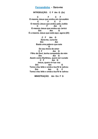 Fernandinho - Sara-me
INTRODUÇÃO: C F Am G (2x)
C F C F
O mesmo Jesus que andou em Jerusalém
C F C F
O mesmo Jesus que andou pela Judéia
C F Am G
O mesmo Jesus que andou em Jericó
Dm Am G
É o mesmo Jesus que está aqui, agora (2X)
C F Am G
Sara-me, cura-me
Dm Am
Basta uma palavra que saia
G
Do seu trono de amor
C F Am G
Filho de Davi, tenha compaixão de mim
Dm Am G
Assim como Bartimeu, quero ser curado
C F Am G
Jesus, quero vir tua voz
Dm Am G
Toma o teu leito e anda a tua fé te salvou
Dm Am G C
Toma o teu leito e anda a tua fé te salvou
MINISTRAÇÃO: Am Em F G
 