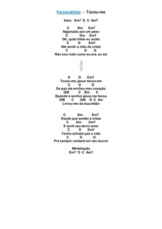 Fernandinho - Tocou-me
Intro: Em7 D C Am7
C Dm Em7
Algemado por um peso
C Dm Em7
Oh, quão triste eu andei
C D Em7
Até sentir a mão de cristo
C D G
Não sou mais como eu era, eu sei
D G Em7
Tocou-me, jesus tocou-me
C G D
De paz ele encheu meu coração
G/B C Bm C
Quando o senhor jesus me tocou
G/B C G/B D C Am
Livrou-me da escuridão
C Dm Em7
Desde que aceitei a cristo
C Dm Em7
E senti seu terno amor
C D Em7
Tenho achado paz e vida
C D G
Pra sempre cantarei em seu louvor
Ministração
Em7 D C Am7
 