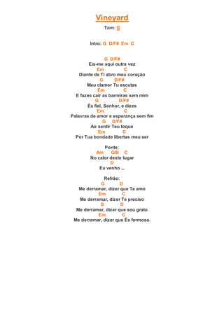 Vineyard
Tom: G
Intro: G D/F# Em C
G D/F#
Eis-me aqui outra vez
Em C
Diante de Ti abro meu coração
G D/F#
Meu clamor Tu escutas
Em C
E fazes cair as barreiras sem mim
G D/F#
És fiel, Senhor, e dizes
Em C
Palavras de amor e esperança sem fim
G D/F#
Ao sentir Teu toque
Em C
Por Tua bondade libertas meu ser
Ponte:
Am G/B C
No calor deste lugar
D
Eu venho ...
Refrão:
G D
Me derramar, dizer que Te amo
Em C
Me derramar, dizer Te preciso
G D
Me derramar, dizer que sou grato
Em C
Me derramar, dizer que És formoso.
 