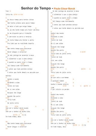 Senhor do Tempo - Paulo César Baruk
Tom: D
Intro 4x: D/F# G A A4
D
Eu busco tempo para tantas coisas
Bm
São tantos planos para pouco tempo
G
Em meio a tudo que exige tempo
Em D
Eu já não tenho tempo pra falar com Deus
Eu me disponho para o trabalho
Bm
E sem notar eu perco o horário
G
Só resta tempo pra fechar a porta
Em
Pra tudo que na realidade importa
Bm A
Não tenho tempo para descansar
G D/F#
Rever amigos e conversar
Em
Já não consigo me assentar à mesa
Eº
E alimentar o que a alma almeja
Bm A
E quando eu quero viver o tempo
G D/F#
Tal fumaça some num momento
Em
E antes que tudo perdido esteja
Eº
E antes que tarde demais eu perceba que
Refrão:
D
Ganhei o mundo
A/C#
Perdendo a alma
D/F#
Tentei de tudo
G
Me vi sem calma
D
Busquei tão longe
A
Quando tão perto
D/F#
Teria tudo
G
Do jeito certo
Em D/F# G
Vem ser o Senhor deste mundo
Em D/F# G
Vem ser o Senhor da minha vida
A
(D/F# G A) 2x
Em todo tempo, Deus
Bm A
Não tenho tempo para descansar
G D/F#
Rever amigos e conversar
Em
Já não consigo me assentar à mesa
Eº
E alimentar o que a alma almeja
Bm A
E quando eu quero viver o tempo
G D/F#
Tal fumaça some num momento
Em
E antes que tudo perdido esteja
Eº
E antes que tarde demais eu perceba que
D
Ganhei meu mundo
A/C#
Perdendo a alma
D/F#
Tentei de tudo
G
Me vi sem calma
D
Busquei tão longe
A/C#
Quando tão perto
D/F# G D A/C#
Teria tudo do jeito certo
D/F#
Tentei de tudo
G
Vivi sem calma
D
Busquei tão longe
A/C#
Quando tão perto
D/F# G (D/F# G
A)
Teria tudo do jeito certo
D/F#
De que vale a um Homem
G A
A qualquer homem
D/F# G A
Ganhar o mundo inteiro
D/F# G A (D/F# G
A)4X
E por inteiro se perder
D
Ganhei meu mundo
A/C#
Perdendo a alma
D/F#
Tentei de tudo
G
Me vi sem calma
D
Busquei tão longe
A/C#
Quando tão perto
D/F# G
Teria tudo do jeito certo
Em D/F# G
Vem ser o Senhor deste mundo
Em D/F# G
Vem ser o Senhor da minha vida
A (D/F# G A) 2x
Em todo tempo, Deus
 
