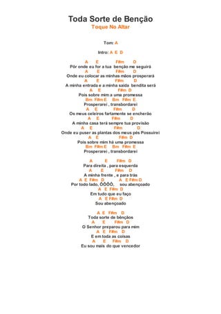 Toda Sorte de Benção
Toque No Altar
Tom: A
Intro: A E D
A E F#m D
Pôr onde eu for a tua benção me seguirá
A E F#m D
Onde eu colocar as minhas mãos prosperará
A E F#m D
A minha entrada e a minha saída bendita será
A E F#m D
Pois sobre mim a uma promessa
Bm F#m E Bm F#m E
Prosperarei , transbordarei
A E F#m D
Os meus celeiros fartamente se encherão
A E F#m D
A minha casa terá sempre tua provisão
A E F#m D
Onde eu puser as plantas dos meus pés Possuirei
A E F#m D
Pois sobre mim há uma promessa
Bm F#m E Bm F#m E
Prosperarei , transbordarei
A E F#m D
Para direita , para esquerda
A E F#m D
A minha frente , e para trás
A E F#m D A E F#m D
Por todo lado, ÔÔÔÔ, sou abençoado
A E F#m D
Em tudo que eu faço
A E F#m D
Sou abençoado
A E F#m D
Toda sorte de bênçãos
A E F#m D
O Senhor preparou para mim
A E F#m D
E em toda as coisas
A E F#m D
Eu sou mais do que vencedor
 