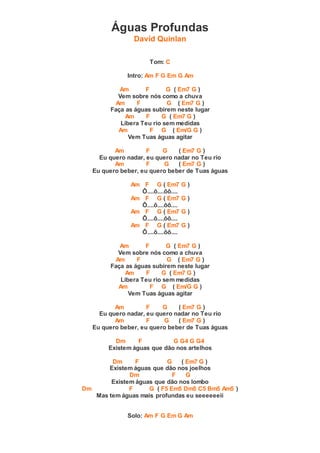 Águas Profundas
David Quinlan
Tom: C
Intro: Am F G Em G Am
Am F G ( Em7 G )
Vem sobre nós como a chuva
Am F G ( Em7 G )
Faça as águas subirem neste lugar
Am F G ( Em7 G )
Libera Teu rio sem medidas
Am F G ( Em/G G )
Vem Tuas águas agitar
Am F G ( Em7 G )
Eu quero nadar, eu quero nadar no Teu rio
Am F G ( Em7 G )
Eu quero beber, eu quero beber de Tuas águas
Am F G ( Em7 G )
Ô....ô....ôô....
Am F G ( Em7 G )
Ô....ô....ôô....
Am F G ( Em7 G )
Ô....ô....ôô....
Am F G ( Em7 G )
Ô....ô....ôô....
Am F G ( Em7 G )
Vem sobre nós como a chuva
Am F G ( Em7 G )
Faça as águas subirem neste lugar
Am F G ( Em7 G )
Libera Teu rio sem medidas
Am F G ( Em/G G )
Vem Tuas águas agitar
Am F G ( Em7 G )
Eu quero nadar, eu quero nadar no Teu rio
Am F G ( Em7 G )
Eu quero beber, eu quero beber de Tuas águas
Dm F G G4 G G4
Existem águas que dão nos artelhos
Dm F G ( Em7 G )
Existem águas que dão nos joelhos
Dm F G
Existem águas que dão nos lombo
Dm F G ( F5 Em5 Dm5 C5 Bm5 Am5 )
Mas tem águas mais profundas eu seeeeeeii
Solo: Am F G Em G Am
 