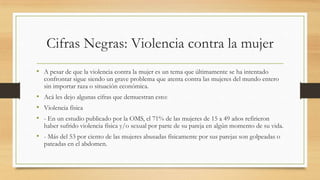 Cifras Negras: Violencia contra la mujer
• A pesar de que la violencia contra la mujer es un tema que últimamente se ha intentado
confrontar sigue siendo un grave problema que atenta contra las mujeres del mundo entero
sin importar raza o situación económica.
• Acá les dejo algunas cifras que demuestran esto:
• Violencia física
• - En un estudio publicado por la OMS, el 71% de las mujeres de 15 a 49 años refirieron
haber sufrido violencia física y/o sexual por parte de su pareja en algún momento de su vida.
• - Más del 53 por ciento de las mujeres abusadas físicamente por sus parejas son golpeadas o
pateadas en el abdomen.
 