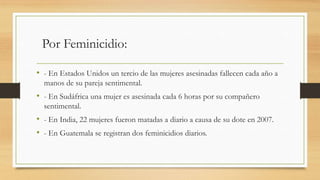 Por Feminicidio:
• - En Estados Unidos un tercio de las mujeres asesinadas fallecen cada año a
manos de su pareja sentimental.
• - En Sudáfrica una mujer es asesinada cada 6 horas por su compañero
sentimental.
• - En India, 22 mujeres fueron matadas a diario a causa de su dote en 2007.
• - En Guatemala se registran dos feminicidios diarios.
 