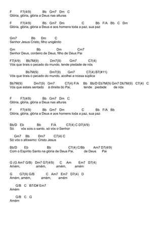 F F7(4/9) Bb Gm7 Dm C
Glória, glória, glória a Deus nas alturas
F F7(4/9) Bb Gm7 Dm C Bb F/A Bb C Dm
Glória, glória, glória a Deus e aos homens toda a paz, sua paz
Gm7 Bb Dm C
Senhor Jesus Cristo, filho unigênito
Gm Bb Dm Cm7
Senhor Deus, cordeiro de Deus, filho de Deus Pai
F7(4/9) Bb7M(9) Dm7(9) Gm7 C7(4)
Vós que tirais o pecado do mundo, tende piedade de nós
Bb7M(9) Dm7(9) Gm7 C7(4) B7(#11)
Vós que tirais o pecado do mundo, acolhei a nossa súplica
Bb7M(9) Dm7(9) Gm7 C7(4) F/A Bb Bb/D Eb7M(9) Gm7 Db7M(9) C7(4) C
Vós que estais sentado à direita do Pai, tende piedade de nós
F F7(4/9) Bb Gm7 Dm C
Glória, glória, glória a Deus nas alturas
F F7(4/9) Bb Gm7 Dm C Bb F/A Bb
Glória, glória, glória a Deus e aos homens toda a paz, sua paz
Bb/D Eb Bb F/A C7(4) C D7(4/9)
Só vós sois o santo, só vós o Senhor
Gm7 Bb Dm7 C7(4) C
Só vós o altíssimo: Cristo Jesus
Bb/D Eb Bb C7(4) C/Bb Am7 D7(4/9)
Com o Espírito Santo na glória de Deus Pai, de Deus Pai
G (G Am7 G/B) Dm7 G7(4/9) C Am Em7 D7(4)
Amém, amém, amém, amém
G G7(9) G/B C Am7 Em7 D7(4) D
Amém, amém, amém, amém
G/B C B7/D# Em7
Amém
G/B C G
Amém
 