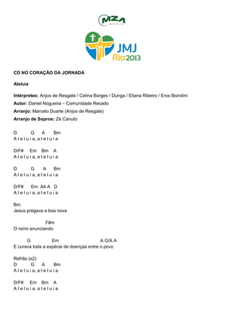 CD NO CORAÇÃO DA JORNADA
Aleluia
Intérpretes: Anjos de Resgate / Celina Borges / Dunga / Eliana Ribeiro / Eros Biondini
Autor: Daniel Nogueira – Comunidade Recado
Arranjo: Marcelo Duarte (Anjos de Resgate)
Arranjo de Sopros: Zé Canuto
D G A Bm
A l e l u i a, a l e l u i a
D/F# Em Bm A
A l e l u i a, a l e l u i a
D G A Bm
A l e l u i a, a l e l u i a
D/F# Em A4 A D
A l e l u i a, a l e l u i a
Bm
Jesus pregava a boa nova
F#m
O reino anunciando
G Em A G/A A
E curava toda a espécie de doenças entre o povo
Refrão (x2)
D G A Bm
A l e l u i a, a l e l u i a
D/F# Em Bm A
A l e l u i a, a l e l u i a
 
