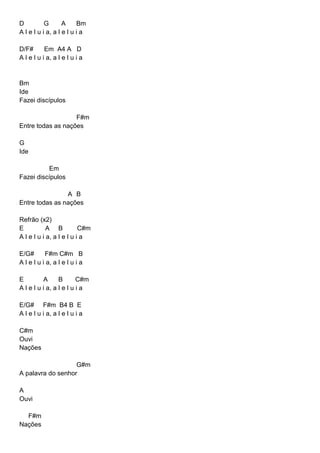 D G A Bm
A l e l u i a, a l e l u i a
D/F# Em A4 A D
A l e l u i a, a l e l u i a
Bm
Ide
Fazei discípulos
F#m
Entre todas as nações
G
Ide
Em
Fazei discípulos
A B
Entre todas as nações
Refrão (x2)
E A B C#m
A l e l u i a, a l e l u i a
E/G# F#m C#m B
A l e l u i a, a l e l u i a
E A B C#m
A l e l u i a, a l e l u i a
E/G# F#m B4 B E
A l e l u i a, a l e l u i a
C#m
Ouvi
Nações
G#m
A palavra do senhor
A
Ouvi
F#m
Nações
 