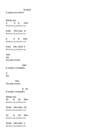 B A/B B
A palavra do senhor
Refrão (x2)
E A B C#m
A l e l u i a, a l e l u i a
E/G# F#m C#m B
A l e l u i a, a l e l u i a
E A B C#m
A l e l u i a, a l e l u i a
E/G# F#m B4 B E
A l e l u i a, a l e l u i a
C#m
Saí
Por todo mundo
G#m
E pregai o evangelho
A
Saí
F#m
Por todo mundo
B C#
E pregai o evangelho
Refrão (x2)
F# B C# D#m
A l e l u i a, a l e l u i a
F#/A# G#m D#m C#
A l e l u i a, a l e l u i a
F# B C# D#m
A l e l u i a, a l e l u i a
F#/A# G#m D#m C
A l e l u i a, a l e l u i a
 