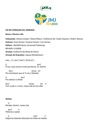 CD NO CORAÇÃO DA JORNADA
Música: Ofertório JMJ
Intérpretes: Adriana Arydes / Eliana Ribeiro / Guilherme Sá / Suely Façanha / Walmir Alencar
Autores: Enes Gomes / Suzana Gomes / Laís Gomes
Editora: JMJ/MZA Music (Universal Publishing)
BR-MZA-13-00008
Arranjo: Guilherme Sá (Rosa de Saron)
Arranjo de Orquestra: Jaques Morelenbaum
Intro - | C | Am7 | Dm7 | G7(4) G7 |
C Am7
É teu o que somos e tudo que temos, oh, Senhor
Dm7 G7(4) G7
Pra reconhecer que só Tu és o Salvador
C Am7
Pra retribuir e ofertar
Dm7 G7(4) G7 F
Com o pão e o vinho, nossa vida em teu altar
Refrão:
C
Recebe, Senhor, nossa vida
Am7 F
Palavras e ações
C Am7 F
Seguimos fazendo discípulos em todas as nações
 