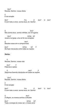 Dm7
Recebe, Senhor, nossa oferta
F
É de coração
Dm7 Fm C Am7 C Am7
E com todo o amor, somos teus, oh, Senhor
C Am7
Nós somos teus, somos milhões, de mil lugares
Dm7 G7(4) G7
Jovens na Igreja, uma só fé nos corações
C Am7
Recebe nosso sim e compromisso
Dm7 G7(4) G7 F
De fazer discípulos entre todas as nações
Refrão:
C
Recebe, Senhor, nossa vida
Am7 F
Palavras e ações
C Am7 F
Seguimos fazendo discípulos em todas as nações
Dm7
Recebe, Senhor, nossa oferta
F
É de coração
Dm7 Fm C Am7 C Am7
E com todo o amor, somos teus, oh, Senhor
C Am7
A alegria, os nossos sonhos e atitudes
Dm7 G7(4) G7
Toda a energia do nosso ser, e nosso amor
 