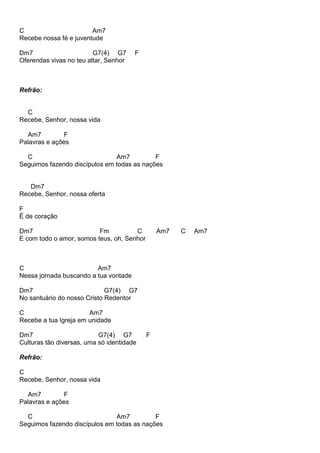 C Am7
Recebe nossa fé e juventude
Dm7 G7(4) G7 F
Oferendas vivas no teu altar, Senhor
Refrão:
C
Recebe, Senhor, nossa vida
Am7 F
Palavras e ações
C Am7 F
Seguimos fazendo discípulos em todas as nações
Dm7
Recebe, Senhor, nossa oferta
F
É de coração
Dm7 Fm C Am7 C Am7
E com todo o amor, somos teus, oh, Senhor
C Am7
Nessa jornada buscando a tua vontade
Dm7 G7(4) G7
No santuário do nosso Cristo Redentor
C Am7
Recebe a tua Igreja em unidade
Dm7 G7(4) G7 F
Culturas tão diversas, uma só identidade
Refrão:
C
Recebe, Senhor, nossa vida
Am7 F
Palavras e ações
C Am7 F
Seguimos fazendo discípulos em todas as nações
 