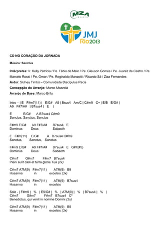 CD NO CORAÇÃO DA JORNADA
Música: Sanctus
Intérpretes: Ir. Kelly Patrícia / Pe. Fábio de Melo / Pe. Gleuson Gomes / Pe. Juarez de Castro / Pe.
Marcelo Rossi / Pe. Omar / Pe. Reginaldo Manzotti / Ricardo Sá / Ziza Fernandes
Autor: Sidney Timbó – Comunidade Discípulus Pacis
Concepção do Arranjo: Marco Mazzola
Arranjo de Base: Marco Brito
Intro – | E F#m7(11) | E/G# A9 | Bsus4 Am/C | C#m9 C+ | E/B E/G# |
A9 F#7/A# | B7sus4 | E |
E E/G# A B7sus4 C#m9
Sanctus, Sanctus, Sanctus
F#m9 E/G# A9 F#7/A# B7sus4 E
Dominus Deus Sabaoth
E F#m(11) E/G# A B7sus4 C#m9
Sanctus, Sanctus, Sanctus
F#m9 E/G# A9 F#7/A# B7sus4 E G#7(#5)
Dominus Deus Sabaoth
C#m7 G#m7 F#m7 B7sus4
Pleni sunt cæli et terra gloria Tua (2x)
C#m7 A7M(9) F#m7(11) A7M(9) B9
Hosanna in excelsis (3x)
C#m7 A7M(9) F#m7(11) A7M(9) B7sus4
Hosanna in excelsis
Solo - | F#m9 | % | E9/G# | % | A7M(9) | % | B7sus4 | % |
C#m7 G#m7 F#m7 B7sus4 Cº
Benedictus, qui venit in nomine Domini (2x)
C#m7 A7M(9) F#m7(11) A7M(9) B9
Hosanna in excelsis (3x)
 