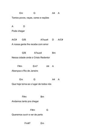 Em G A4 A
Tantos povos, raças, cores e nações
A D
Pode chegar
A/C# G/B A7sus4 D A/C#
A nossa gente lhe recebe com amor
G/B A7sus4 Bm
Nessa cidade onde o Cristo Redentor
F#m Em7 A4 A
Abençoa o Rio de Janeiro
Em G A4 A
Que hoje torna-se o lugar de todos nós
F#m Bm
Andamos tanto pra chegar
F#m G
Queremos ouvir e ver de perto
Fm#7 Em
 