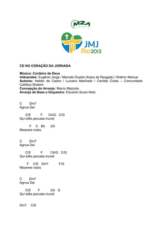 CD NO CORAÇÃO DA JORNADA
Música: Cordeiro de Deus
Intérpretes: Eugênio Jorge / Marcelo Duarte (Anjos de Resgate) / Walmir Alencar
Autores: Helder de Castro / Luciano Machado / Cenildo Costa – Comunidade
Católica Shalom
Concepção do Arranjo: Marco Mazzola
Arranjo de Base e Orquestra: Eduardo Souto Neto
C Dm7
Agnus Dei
C/E F C4/G C/G
Qui tollis peccata mundi
F C Bb G4
Miserere nobis
C Dm7
Agnus Dei
C/E F C4/G C/G
Qui tollis peccata mundi
F C/E Dm7 F/G
Miserere nobis
C Dm7
Agnus Dei
C/E F G4 G
Qui tollis peccata mundi
Dm7 C/E
 