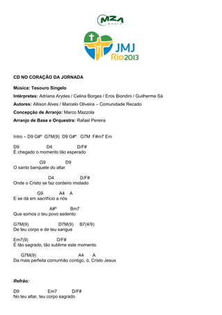CD NO CORAÇÃO DA JORNADA
Música: Tesouro Singelo
Intérpretes: Adriana Arydes / Celina Borges / Eros Biondini / Guilherme Sá
Autores: Allison Alves / Marcelo Oliveira – Comunidade Recado
Concepção de Arranjo: Marco Mazzola
Arranjo de Base e Orquestra: Rafael Pereira
Intro – D9 G#º G7M(9) D9 G#º G7M F#m7 Em
D9 D4 D/F#
É chegado o momento tão esperado
G9 D9
O santo banquete do altar
D4 D/F#
Onde o Cristo se faz cordeiro imolado
G9 A4 A
E se dá em sacrifício a nós
A#º Bm7
Que somos o teu povo sedento
G7M(9) D7M(9) B7(4/9)
De teu corpo e de teu sangue
Em7(9) D/F#
É tão sagrado, tão sublime este momento
G7M(9) A4 A
Da mais perfeita comunhão contigo, ó, Cristo Jesus
Refrão:
D9 Em7 D/F#
No teu altar, teu corpo sagrado
 
