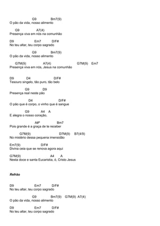 G9 Bm7(9)
O pão da vida, nosso alimento
G9 A7(4)
Presença viva em nós na comunhão
D9 Em7 D/F#
No teu altar, teu corpo sagrado
G9 Bm7(9)
O pão da vida, nosso alimento
G7M(9) A7(4) G7M(9) Em7
Presença viva em nós, Jesus na comunhão
D9 D4 D/F#
Tesouro singelo, tão puro, tão belo
G9 D9
Presença real neste pão
D4 D/F#
O pão que é corpo, o vinho que é sangue
G9 A4 A
E alegra o nosso coração,
A#º Bm7
Pois grande é a graça de te receber
G7M(9) D7M(9) B7(4/9)
No mistério dessa pequena imensidão
Em7(9) D/F#
Divina ceia que se renova agora aqui
G7M(9) A4 A
Nesta doce e santa Eucaristia, ó, Cristo Jesus
Refrão
D9 Em7 D/F#
No teu altar, teu corpo sagrado
G9 Bm7(9) G7M(9) A7(4)
O pão da vida, nosso alimento
D9 Em7 D/F#
No teu altar, teu corpo sagrado
 