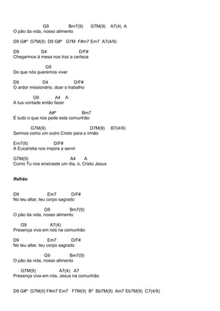 G9 Bm7(9) G7M(9) A7(4) A
O pão da vida, nosso alimento
D9 G#º G7M(9) D9 G#º G7M F#m7 Em7 A7(4/9)
D9 D4 D/F#
Chegarmos à mesa nos traz a certeza
G9
Do que nós queremos viver
D9 D4 D/F#
O ardor missionário, doar o trabalho
G9 A4 A
A tua vontade então fazer
A#º Bm7
É tudo o que nos pede esta comunhão
G7M(9) D7M(9) B7(4/9)
Sermos como um outro Cristo para o irmão
Em7(9) D/F#
A Eucaristia nos inspira a servir
G7M(9) A4 A
Como Tu nos ensinaste um dia, ó, Cristo Jesus
Refrão
D9 Em7 D/F#
No teu altar, teu corpo sagrado
G9 Bm7(9)
O pão da vida, nosso alimento
G9 A7(4)
Presença viva em nós na comunhão
D9 Em7 D/F#
No teu altar, teu corpo sagrado
G9 Bm7(9)
O pão da vida, nosso alimento
G7M(9) A7(4) A7
Presença viva em nós, Jesus na comunhão
D9 G#º G7M(9) F#m7 Em7 F7M(9) Bº Bb7M(9) Am7 Eb7M(9) C7(4/9)
 