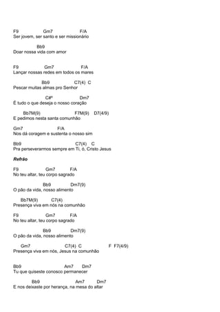 F9 Gm7 F/A
Ser jovem, ser santo e ser missionário
Bb9
Doar nossa vida com amor
F9 Gm7 F/A
Lançar nossas redes em todos os mares
Bb9 C7(4) C
Pescar muitas almas pro Senhor
C#º Dm7
É tudo o que deseja o nosso coração
Bb7M(9) F7M(9) D7(4/9)
E pedimos nesta santa comunhão
Gm7 F/A
Nos dá coragem e sustenta o nosso sim
Bb9 C7(4) C
Pra perseverarmos sempre em Ti, ó, Cristo Jesus
Refrão
F9 Gm7 F/A
No teu altar, teu corpo sagrado
Bb9 Dm7(9)
O pão da vida, nosso alimento
Bb7M(9) C7(4)
Presença viva em nós na comunhão
F9 Gm7 F/A
No teu altar, teu corpo sagrado
Bb9 Dm7(9)
O pão da vida, nosso alimento
Gm7 C7(4) C F F7(4/9)
Presença viva em nós, Jesus na comunhão
Bb9 Am7 Dm7
Tu que quiseste conosco permanecer
Bb9 Am7 Dm7
E nos deixaste por herança, na mesa do altar
 